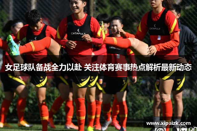 女足球队备战全力以赴 关注体育赛事热点解析最新动态 女足球队备战全力以赴 关注体育赛事热点解析最新动态