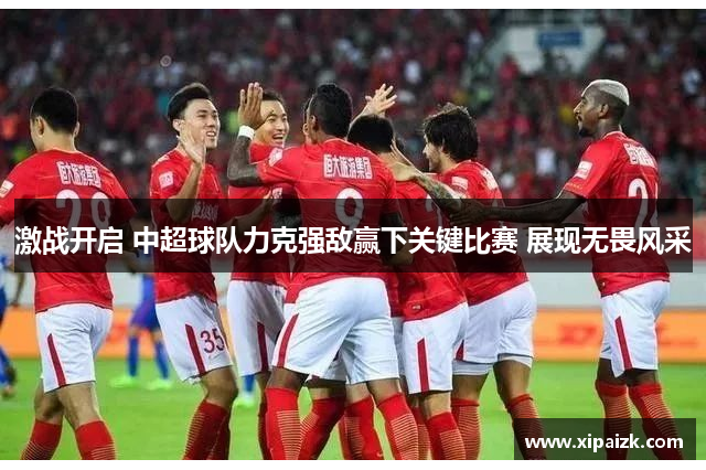 激战开启 中超球队力克强敌赢下关键比赛 展现无畏风采
