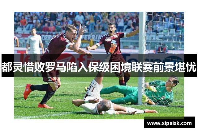 都灵惜败罗马陷入保级困境联赛前景堪忧