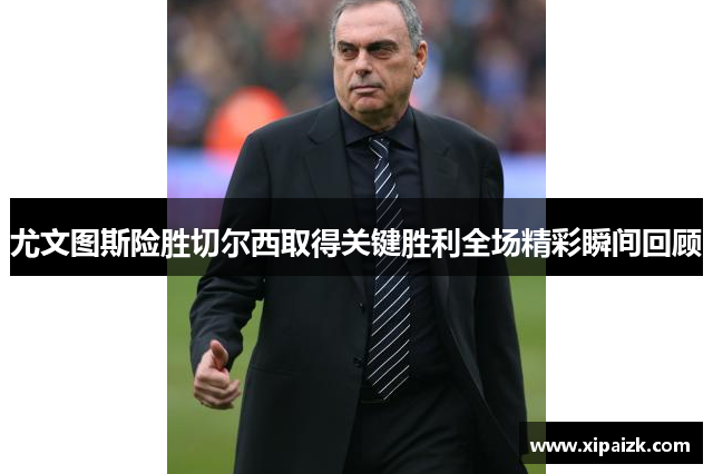 尤文图斯险胜切尔西取得关键胜利全场精彩瞬间回顾