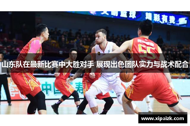 山东队在最新比赛中大胜对手 展现出色团队实力与战术配合 山东队在最新比赛中大胜对手 展现出色团队实力与战术配合