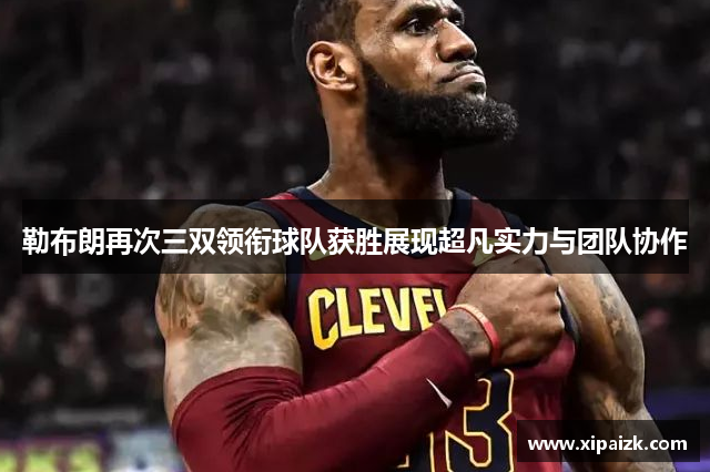 勒布朗再次三双领衔球队获胜展现超凡实力与团队协作