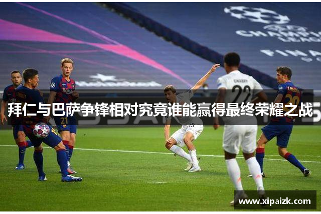 拜仁与巴萨争锋相对究竟谁能赢得最终荣耀之战