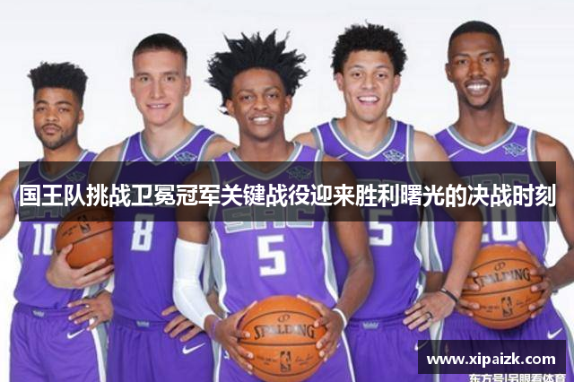 国王队挑战卫冕冠军关键战役迎来胜利曙光的决战时刻