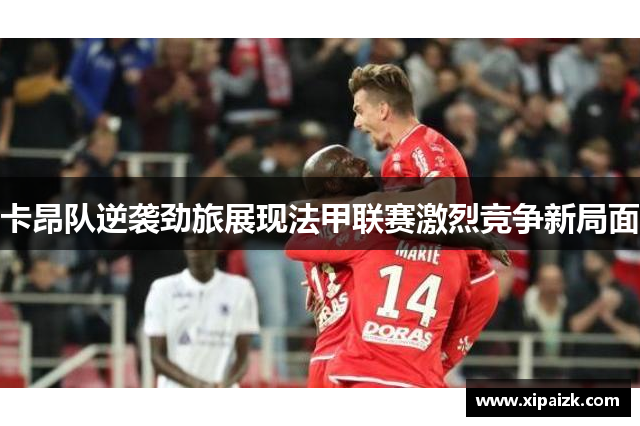 卡昂队逆袭劲旅展现法甲联赛激烈竞争新局面 卡昂队逆袭劲旅展现法甲联赛激烈竞争新局面