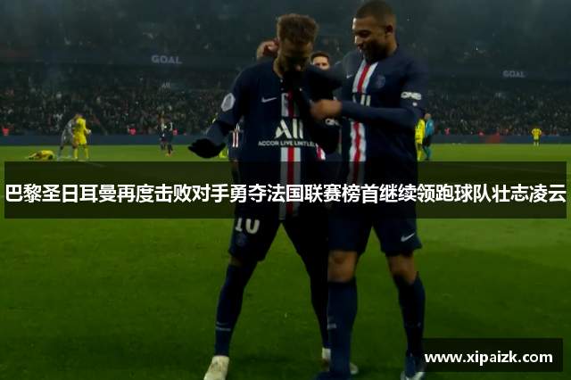巴黎圣日耳曼再度击败对手勇夺法国联赛榜首继续领跑球队壮志凌云 巴黎圣日耳曼再度击败对手勇夺法国联赛榜首继续领跑球队壮志凌云