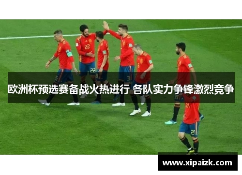 欧洲杯预选赛备战火热进行 各队实力争锋激烈竞争