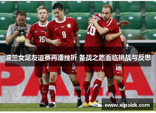 波兰女足友谊赛再遭挫折 备战之路面临挑战与反思