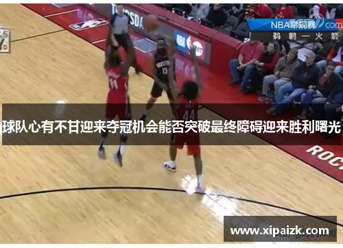 球队心有不甘迎来夺冠机会能否突破最终障碍迎来胜利曙光
