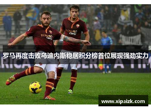 罗马再度击败乌迪内斯稳居积分榜首位展现强劲实力 罗马再度击败乌迪内斯稳居积分榜首位展现强劲实力
