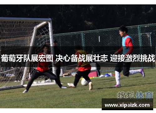 葡萄牙队展宏图 决心备战展壮志 迎接激烈挑战