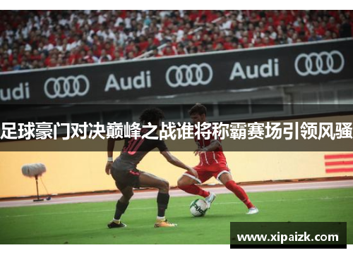 足球豪门对决巅峰之战谁将称霸赛场引领风骚 足球豪门对决巅峰之战谁将称霸赛场引领风骚