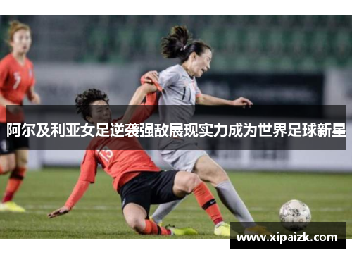 阿尔及利亚女足逆袭强敌展现实力成为世界足球新星