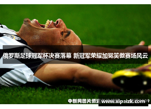 俄罗斯足球冠军杯决赛落幕 新冠军荣耀加冕笑傲赛场风云