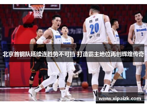 北京首钢队延续连胜势不可挡 打造霸主地位再创辉煌传奇
