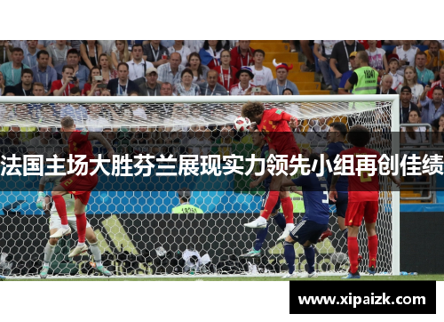 法国主场大胜芬兰展现实力领先小组再创佳绩