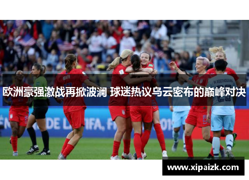 欧洲豪强激战再掀波澜 球迷热议乌云密布的巅峰对决