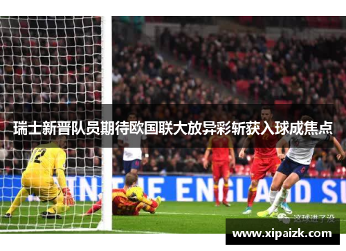 瑞士新晋队员期待欧国联大放异彩斩获入球成焦点