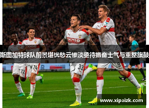 斯图加特球队前景堪忧愁云惨淡亟待振奋士气与重整旗鼓