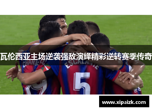 瓦伦西亚主场逆袭强敌演绎精彩逆转赛季传奇 瓦伦西亚主场逆袭强敌演绎精彩逆转赛季传奇