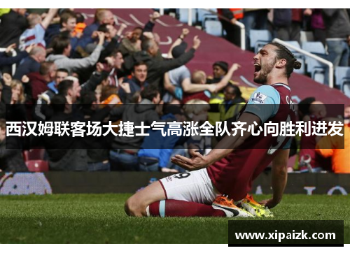 西汉姆联客场大捷士气高涨全队齐心向胜利进发