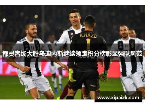 都灵客场大胜乌迪内斯继续领跑积分榜彰显强队风范