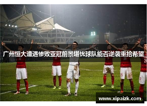 广州恒大遭遇惨败亚冠前景堪忧球队能否逆袭重拾希望
