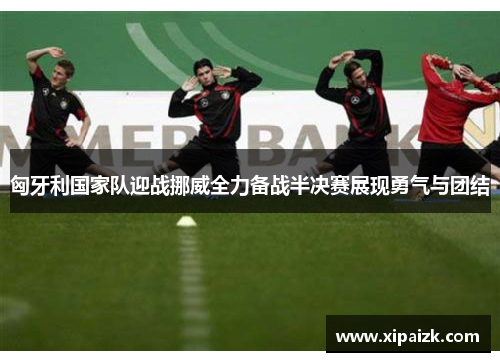 匈牙利国家队迎战挪威全力备战半决赛展现勇气与团结