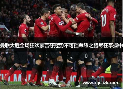 曼联大胜全场狂欢豪言夺冠势不可挡荣耀之路尽在掌握中