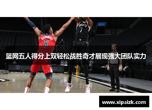 篮网五人得分上双轻松战胜奇才展现强大团队实力