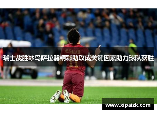 瑞士战胜冰岛萨拉赫精彩助攻成关键因素助力球队获胜