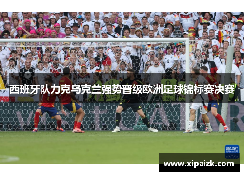 西班牙队力克乌克兰强势晋级欧洲足球锦标赛决赛 西班牙队力克乌克兰强势晋级欧洲足球锦标赛决赛