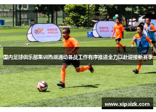国内足球俱乐部集训热潮涌动备战工作有序推进全力以赴迎接新赛季