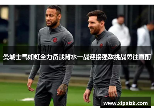 曼城士气如虹全力备战背水一战迎接强敌挑战勇往直前