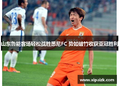 山东鲁能客场轻松战胜悉尼FC 势如破竹收获亚冠胜利