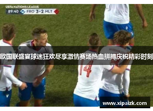 欧国联盛宴球迷狂欢尽享激情赛场热血拼搏庆祝精彩时刻 欧国联盛宴球迷狂欢尽享激情赛场热血拼搏庆祝精彩时刻