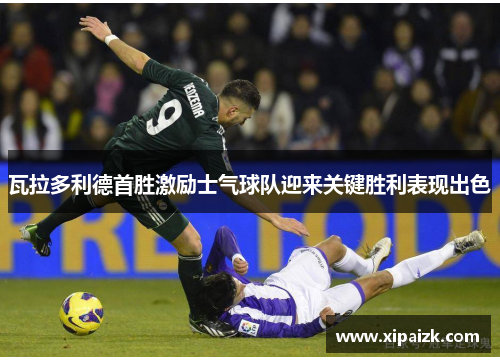 瓦拉多利德首胜激励士气球队迎来关键胜利表现出色