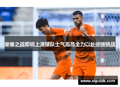 荣誉之战即将上演球队士气高昂全力以赴迎接挑战