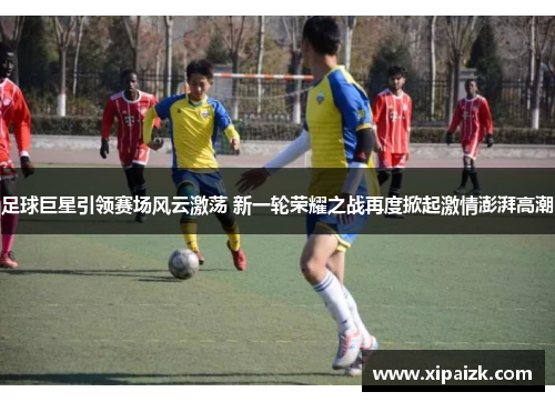 足球巨星引领赛场风云激荡 新一轮荣耀之战再度掀起激情澎湃高潮