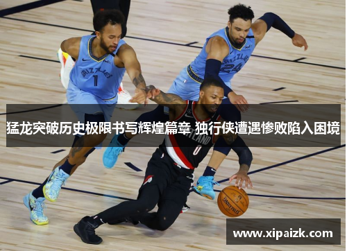 猛龙突破历史极限书写辉煌篇章 独行侠遭遇惨败陷入困境