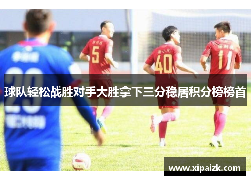 球队轻松战胜对手大胜拿下三分稳居积分榜榜首