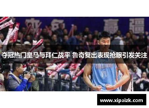 夺冠热门皇马与拜仁战平 鲁奇复出表现抢眼引发关注