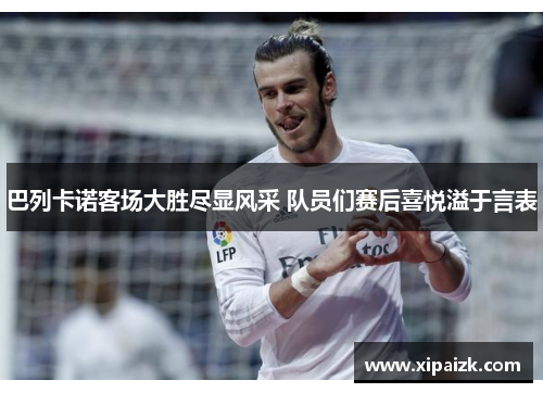 巴列卡诺客场大胜尽显风采 队员们赛后喜悦溢于言表 巴列卡诺客场大胜尽显风采 队员们赛后喜悦溢于言表