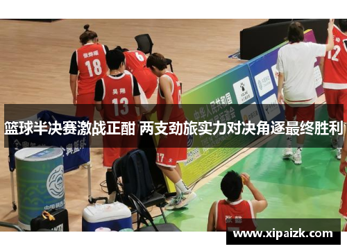篮球半决赛激战正酣 两支劲旅实力对决角逐最终胜利 篮球半决赛激战正酣 两支劲旅实力对决角逐最终胜利