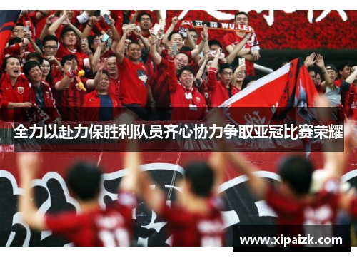 全力以赴力保胜利队员齐心协力争取亚冠比赛荣耀